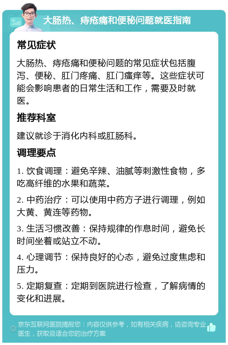 大肠热、痔疮痛和便秘问题就医指南 常见症状 大肠热、痔疮痛和便秘问题的常见症状包括腹泻、便秘、肛门疼痛、肛门瘙痒等。这些症状可能会影响患者的日常生活和工作，需要及时就医。 推荐科室 建议就诊于消化内科或肛肠科。 调理要点 1. 饮食调理：避免辛辣、油腻等刺激性食物，多吃高纤维的水果和蔬菜。 2. 中药治疗：可以使用中药方子进行调理，例如大黄、黄连等药物。 3. 生活习惯改善：保持规律的作息时间，避免长时间坐着或站立不动。 4. 心理调节：保持良好的心态，避免过度焦虑和压力。 5. 定期复查：定期到医院进行检查，了解病情的变化和进展。