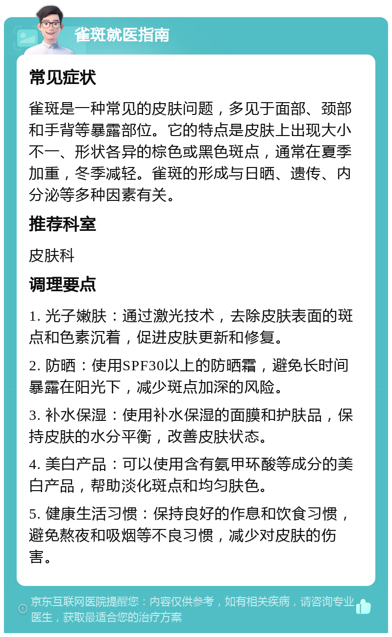 雀斑就医指南 常见症状 雀斑是一种常见的皮肤问题，多见于面部、颈部和手背等暴露部位。它的特点是皮肤上出现大小不一、形状各异的棕色或黑色斑点，通常在夏季加重，冬季减轻。雀斑的形成与日晒、遗传、内分泌等多种因素有关。 推荐科室 皮肤科 调理要点 1. 光子嫩肤：通过激光技术，去除皮肤表面的斑点和色素沉着，促进皮肤更新和修复。 2. 防晒：使用SPF30以上的防晒霜，避免长时间暴露在阳光下，减少斑点加深的风险。 3. 补水保湿：使用补水保湿的面膜和护肤品，保持皮肤的水分平衡，改善皮肤状态。 4. 美白产品：可以使用含有氨甲环酸等成分的美白产品，帮助淡化斑点和均匀肤色。 5. 健康生活习惯：保持良好的作息和饮食习惯，避免熬夜和吸烟等不良习惯，减少对皮肤的伤害。