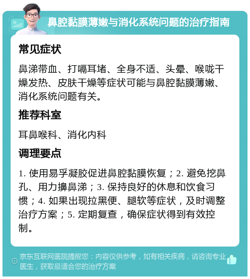 鼻腔黏膜薄嫩与消化系统问题的治疗指南 常见症状 鼻涕带血、打嗝耳堵、全身不适、头晕、喉咙干燥发热、皮肤干燥等症状可能与鼻腔黏膜薄嫩、消化系统问题有关。 推荐科室 耳鼻喉科、消化内科 调理要点 1. 使用易孚凝胶促进鼻腔黏膜恢复；2. 避免挖鼻孔、用力擤鼻涕；3. 保持良好的休息和饮食习惯；4. 如果出现拉黑便、腿软等症状，及时调整治疗方案；5. 定期复查，确保症状得到有效控制。