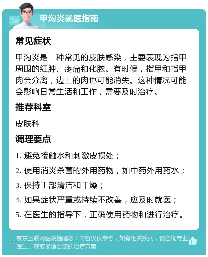 甲沟炎就医指南 常见症状 甲沟炎是一种常见的皮肤感染，主要表现为指甲周围的红肿、疼痛和化脓。有时候，指甲和指甲肉会分离，边上的肉也可能消失。这种情况可能会影响日常生活和工作，需要及时治疗。 推荐科室 皮肤科 调理要点 1. 避免接触水和刺激皮损处； 2. 使用消炎杀菌的外用药物，如中药外用药水； 3. 保持手部清洁和干燥； 4. 如果症状严重或持续不改善，应及时就医； 5. 在医生的指导下，正确使用药物和进行治疗。