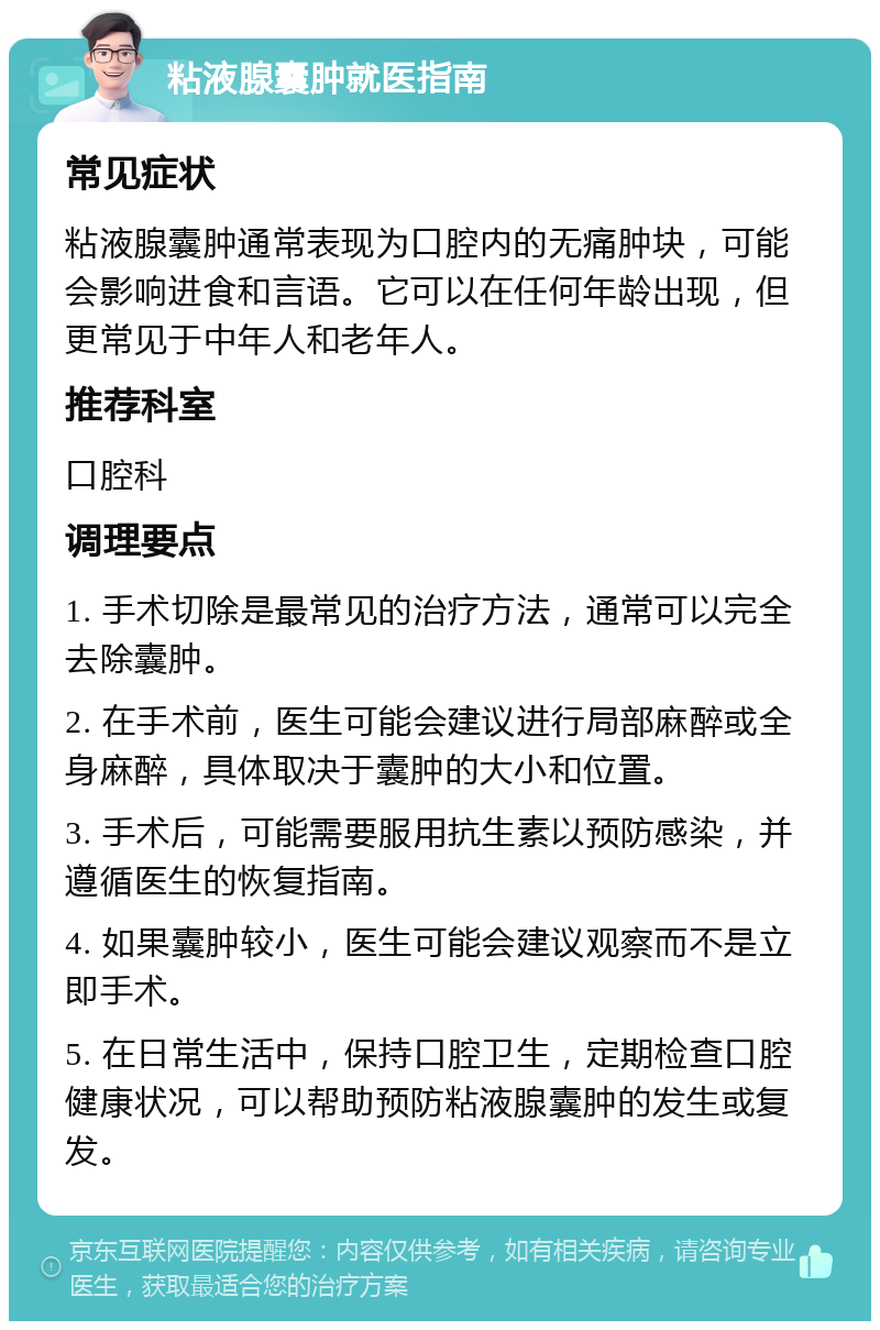 粘液腺囊肿就医指南 常见症状 粘液腺囊肿通常表现为口腔内的无痛肿块，可能会影响进食和言语。它可以在任何年龄出现，但更常见于中年人和老年人。 推荐科室 口腔科 调理要点 1. 手术切除是最常见的治疗方法，通常可以完全去除囊肿。 2. 在手术前，医生可能会建议进行局部麻醉或全身麻醉，具体取决于囊肿的大小和位置。 3. 手术后，可能需要服用抗生素以预防感染，并遵循医生的恢复指南。 4. 如果囊肿较小，医生可能会建议观察而不是立即手术。 5. 在日常生活中，保持口腔卫生，定期检查口腔健康状况，可以帮助预防粘液腺囊肿的发生或复发。