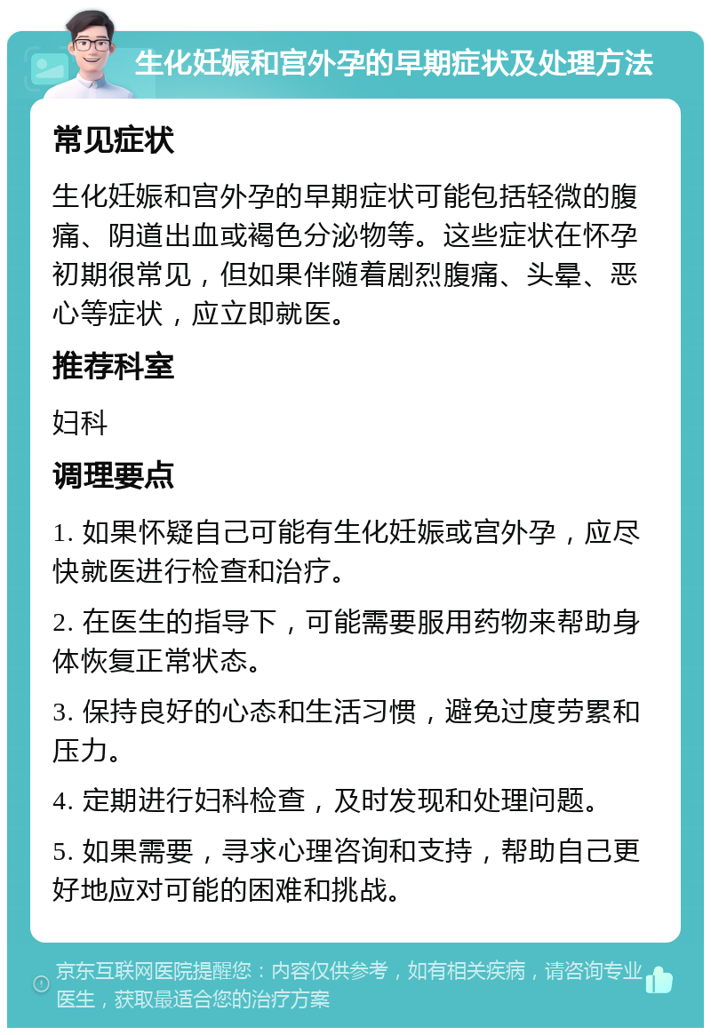 生化妊娠和宫外孕的早期症状及处理方法 常见症状 生化妊娠和宫外孕的早期症状可能包括轻微的腹痛、阴道出血或褐色分泌物等。这些症状在怀孕初期很常见，但如果伴随着剧烈腹痛、头晕、恶心等症状，应立即就医。 推荐科室 妇科 调理要点 1. 如果怀疑自己可能有生化妊娠或宫外孕，应尽快就医进行检查和治疗。 2. 在医生的指导下，可能需要服用药物来帮助身体恢复正常状态。 3. 保持良好的心态和生活习惯，避免过度劳累和压力。 4. 定期进行妇科检查，及时发现和处理问题。 5. 如果需要，寻求心理咨询和支持，帮助自己更好地应对可能的困难和挑战。