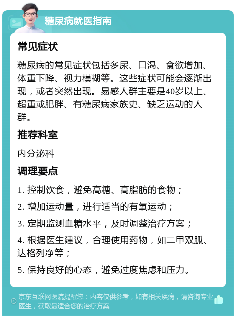 糖尿病就医指南 常见症状 糖尿病的常见症状包括多尿、口渴、食欲增加、体重下降、视力模糊等。这些症状可能会逐渐出现，或者突然出现。易感人群主要是40岁以上、超重或肥胖、有糖尿病家族史、缺乏运动的人群。 推荐科室 内分泌科 调理要点 1. 控制饮食，避免高糖、高脂肪的食物； 2. 增加运动量，进行适当的有氧运动； 3. 定期监测血糖水平，及时调整治疗方案； 4. 根据医生建议，合理使用药物，如二甲双胍、达格列净等； 5. 保持良好的心态，避免过度焦虑和压力。