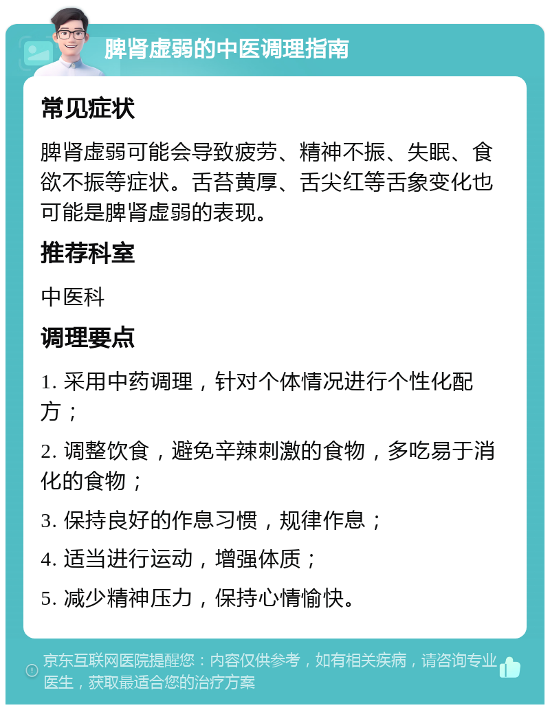 脾肾虚弱的中医调理指南 常见症状 脾肾虚弱可能会导致疲劳、精神不振、失眠、食欲不振等症状。舌苔黄厚、舌尖红等舌象变化也可能是脾肾虚弱的表现。 推荐科室 中医科 调理要点 1. 采用中药调理，针对个体情况进行个性化配方； 2. 调整饮食，避免辛辣刺激的食物，多吃易于消化的食物； 3. 保持良好的作息习惯，规律作息； 4. 适当进行运动，增强体质； 5. 减少精神压力，保持心情愉快。