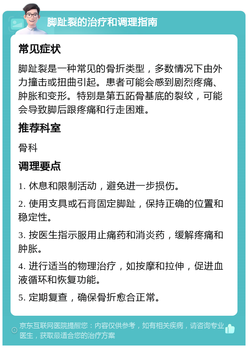 脚趾裂的治疗和调理指南 常见症状 脚趾裂是一种常见的骨折类型，多数情况下由外力撞击或扭曲引起。患者可能会感到剧烈疼痛、肿胀和变形。特别是第五跖骨基底的裂纹，可能会导致脚后跟疼痛和行走困难。 推荐科室 骨科 调理要点 1. 休息和限制活动，避免进一步损伤。 2. 使用支具或石膏固定脚趾，保持正确的位置和稳定性。 3. 按医生指示服用止痛药和消炎药，缓解疼痛和肿胀。 4. 进行适当的物理治疗，如按摩和拉伸，促进血液循环和恢复功能。 5. 定期复查，确保骨折愈合正常。