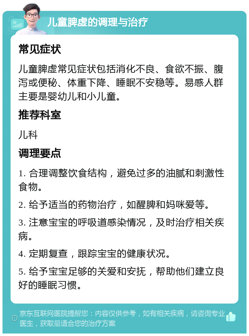 儿童脾虚的调理与治疗 常见症状 儿童脾虚常见症状包括消化不良、食欲不振、腹泻或便秘、体重下降、睡眠不安稳等。易感人群主要是婴幼儿和小儿童。 推荐科室 儿科 调理要点 1. 合理调整饮食结构，避免过多的油腻和刺激性食物。 2. 给予适当的药物治疗，如醒脾和妈咪爱等。 3. 注意宝宝的呼吸道感染情况，及时治疗相关疾病。 4. 定期复查，跟踪宝宝的健康状况。 5. 给予宝宝足够的关爱和安抚，帮助他们建立良好的睡眠习惯。