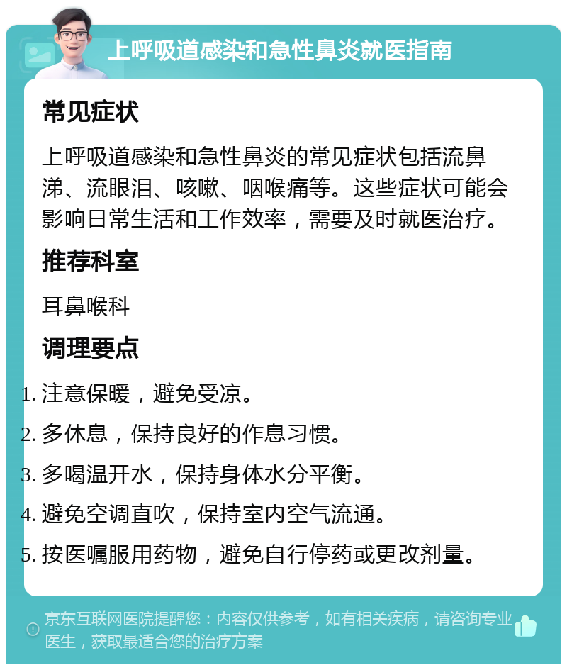 上呼吸道感染和急性鼻炎就医指南 常见症状 上呼吸道感染和急性鼻炎的常见症状包括流鼻涕、流眼泪、咳嗽、咽喉痛等。这些症状可能会影响日常生活和工作效率，需要及时就医治疗。 推荐科室 耳鼻喉科 调理要点 注意保暖，避免受凉。 多休息，保持良好的作息习惯。 多喝温开水，保持身体水分平衡。 避免空调直吹，保持室内空气流通。 按医嘱服用药物，避免自行停药或更改剂量。