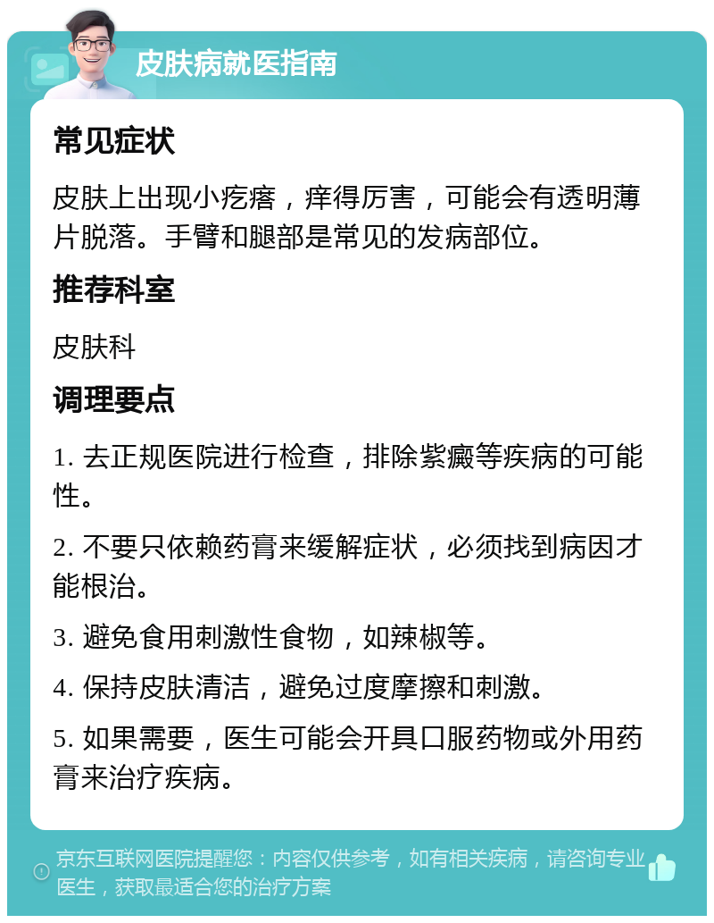 皮肤病就医指南 常见症状 皮肤上出现小疙瘩，痒得厉害，可能会有透明薄片脱落。手臂和腿部是常见的发病部位。 推荐科室 皮肤科 调理要点 1. 去正规医院进行检查，排除紫癜等疾病的可能性。 2. 不要只依赖药膏来缓解症状，必须找到病因才能根治。 3. 避免食用刺激性食物，如辣椒等。 4. 保持皮肤清洁，避免过度摩擦和刺激。 5. 如果需要，医生可能会开具口服药物或外用药膏来治疗疾病。