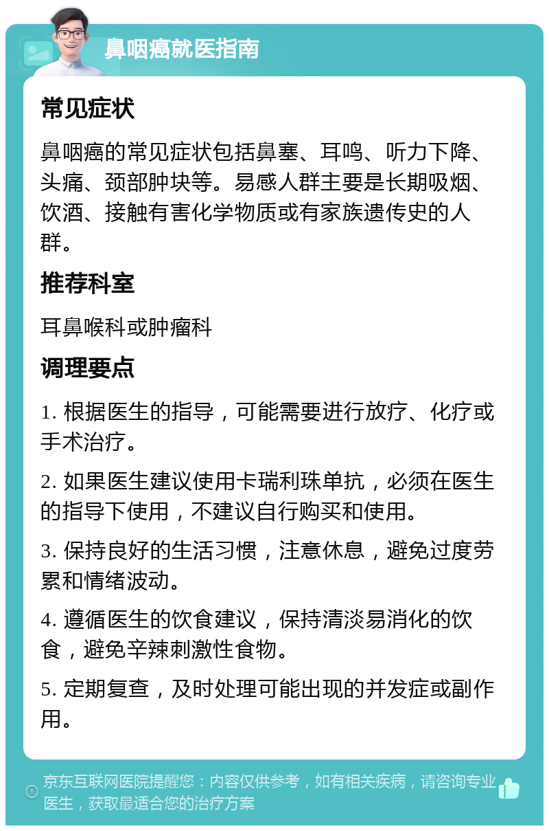 鼻咽癌就医指南 常见症状 鼻咽癌的常见症状包括鼻塞、耳鸣、听力下降、头痛、颈部肿块等。易感人群主要是长期吸烟、饮酒、接触有害化学物质或有家族遗传史的人群。 推荐科室 耳鼻喉科或肿瘤科 调理要点 1. 根据医生的指导，可能需要进行放疗、化疗或手术治疗。 2. 如果医生建议使用卡瑞利珠单抗，必须在医生的指导下使用，不建议自行购买和使用。 3. 保持良好的生活习惯，注意休息，避免过度劳累和情绪波动。 4. 遵循医生的饮食建议，保持清淡易消化的饮食，避免辛辣刺激性食物。 5. 定期复查，及时处理可能出现的并发症或副作用。