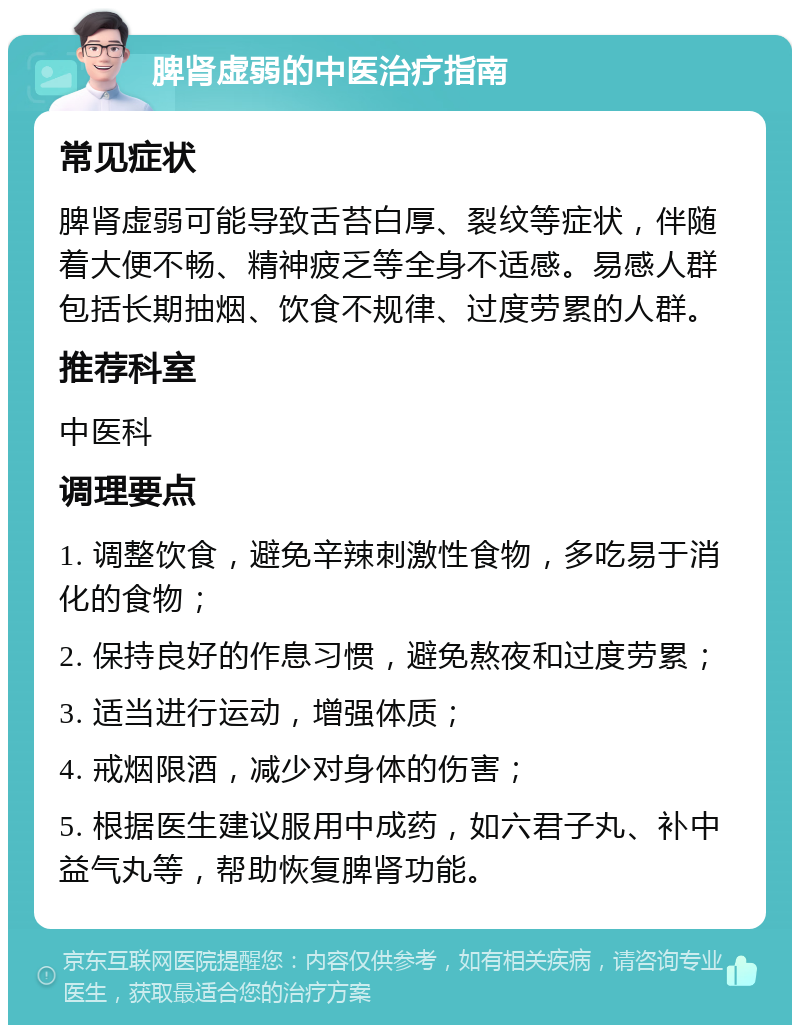 脾肾虚弱的中医治疗指南 常见症状 脾肾虚弱可能导致舌苔白厚、裂纹等症状，伴随着大便不畅、精神疲乏等全身不适感。易感人群包括长期抽烟、饮食不规律、过度劳累的人群。 推荐科室 中医科 调理要点 1. 调整饮食，避免辛辣刺激性食物，多吃易于消化的食物； 2. 保持良好的作息习惯，避免熬夜和过度劳累； 3. 适当进行运动，增强体质； 4. 戒烟限酒，减少对身体的伤害； 5. 根据医生建议服用中成药，如六君子丸、补中益气丸等，帮助恢复脾肾功能。