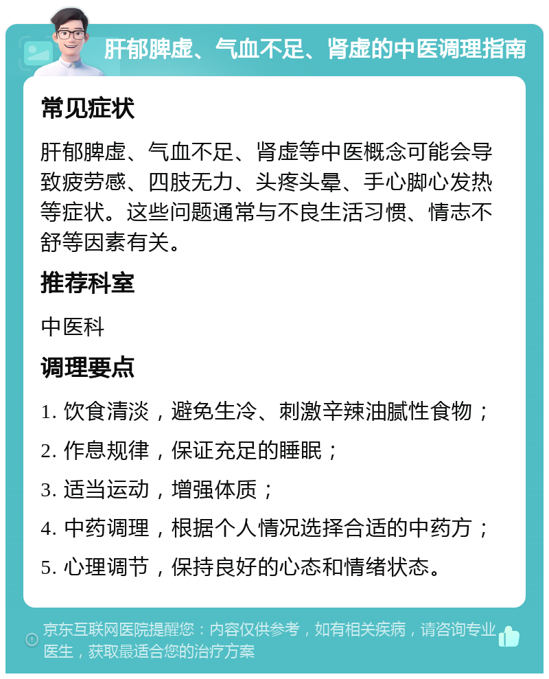 肝郁脾虚、气血不足、肾虚的中医调理指南 常见症状 肝郁脾虚、气血不足、肾虚等中医概念可能会导致疲劳感、四肢无力、头疼头晕、手心脚心发热等症状。这些问题通常与不良生活习惯、情志不舒等因素有关。 推荐科室 中医科 调理要点 1. 饮食清淡，避免生冷、刺激辛辣油腻性食物； 2. 作息规律，保证充足的睡眠； 3. 适当运动，增强体质； 4. 中药调理，根据个人情况选择合适的中药方； 5. 心理调节，保持良好的心态和情绪状态。