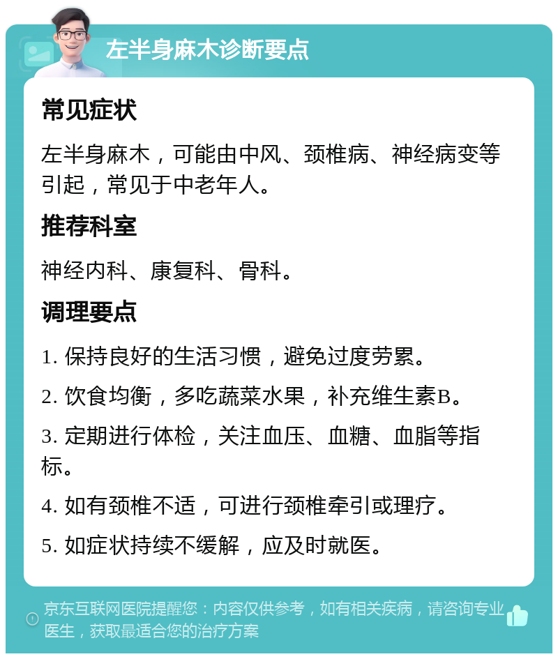 左半身麻木诊断要点 常见症状 左半身麻木，可能由中风、颈椎病、神经病变等引起，常见于中老年人。 推荐科室 神经内科、康复科、骨科。 调理要点 1. 保持良好的生活习惯，避免过度劳累。 2. 饮食均衡，多吃蔬菜水果，补充维生素B。 3. 定期进行体检，关注血压、血糖、血脂等指标。 4. 如有颈椎不适，可进行颈椎牵引或理疗。 5. 如症状持续不缓解，应及时就医。