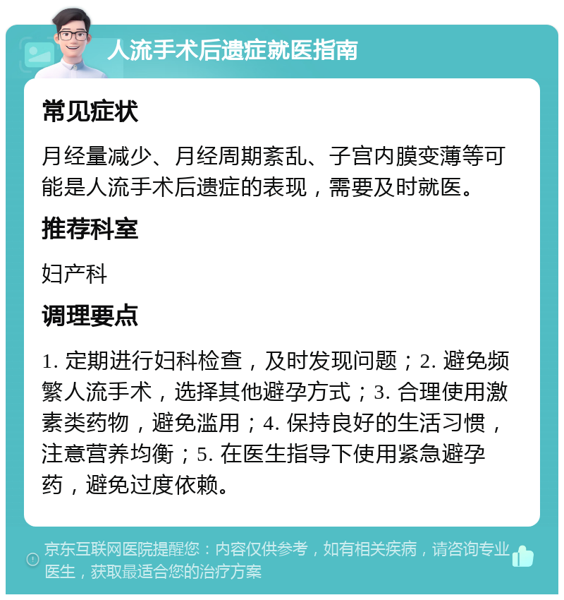 人流手术后遗症就医指南 常见症状 月经量减少、月经周期紊乱、子宫内膜变薄等可能是人流手术后遗症的表现，需要及时就医。 推荐科室 妇产科 调理要点 1. 定期进行妇科检查，及时发现问题；2. 避免频繁人流手术，选择其他避孕方式；3. 合理使用激素类药物，避免滥用；4. 保持良好的生活习惯，注意营养均衡；5. 在医生指导下使用紧急避孕药，避免过度依赖。