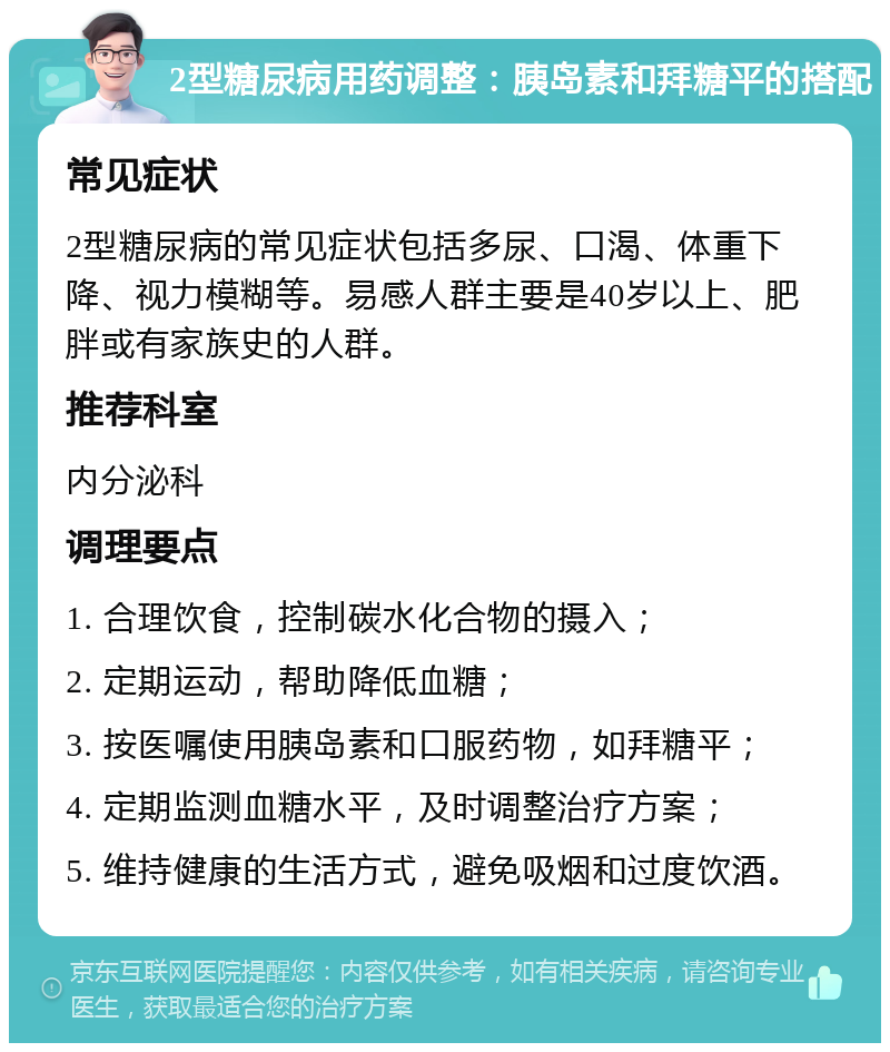 2型糖尿病用药调整：胰岛素和拜糖平的搭配 常见症状 2型糖尿病的常见症状包括多尿、口渴、体重下降、视力模糊等。易感人群主要是40岁以上、肥胖或有家族史的人群。 推荐科室 内分泌科 调理要点 1. 合理饮食，控制碳水化合物的摄入； 2. 定期运动，帮助降低血糖； 3. 按医嘱使用胰岛素和口服药物，如拜糖平； 4. 定期监测血糖水平，及时调整治疗方案； 5. 维持健康的生活方式，避免吸烟和过度饮酒。