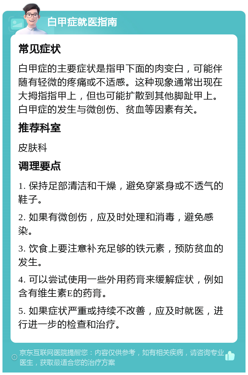 白甲症就医指南 常见症状 白甲症的主要症状是指甲下面的肉变白，可能伴随有轻微的疼痛或不适感。这种现象通常出现在大拇指指甲上，但也可能扩散到其他脚趾甲上。白甲症的发生与微创伤、贫血等因素有关。 推荐科室 皮肤科 调理要点 1. 保持足部清洁和干燥，避免穿紧身或不透气的鞋子。 2. 如果有微创伤，应及时处理和消毒，避免感染。 3. 饮食上要注意补充足够的铁元素，预防贫血的发生。 4. 可以尝试使用一些外用药膏来缓解症状，例如含有维生素E的药膏。 5. 如果症状严重或持续不改善，应及时就医，进行进一步的检查和治疗。