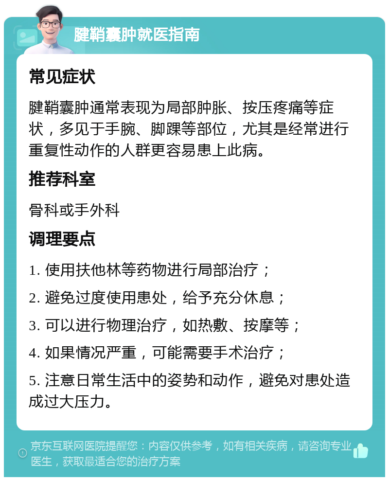 腱鞘囊肿就医指南 常见症状 腱鞘囊肿通常表现为局部肿胀、按压疼痛等症状，多见于手腕、脚踝等部位，尤其是经常进行重复性动作的人群更容易患上此病。 推荐科室 骨科或手外科 调理要点 1. 使用扶他林等药物进行局部治疗； 2. 避免过度使用患处，给予充分休息； 3. 可以进行物理治疗，如热敷、按摩等； 4. 如果情况严重，可能需要手术治疗； 5. 注意日常生活中的姿势和动作，避免对患处造成过大压力。