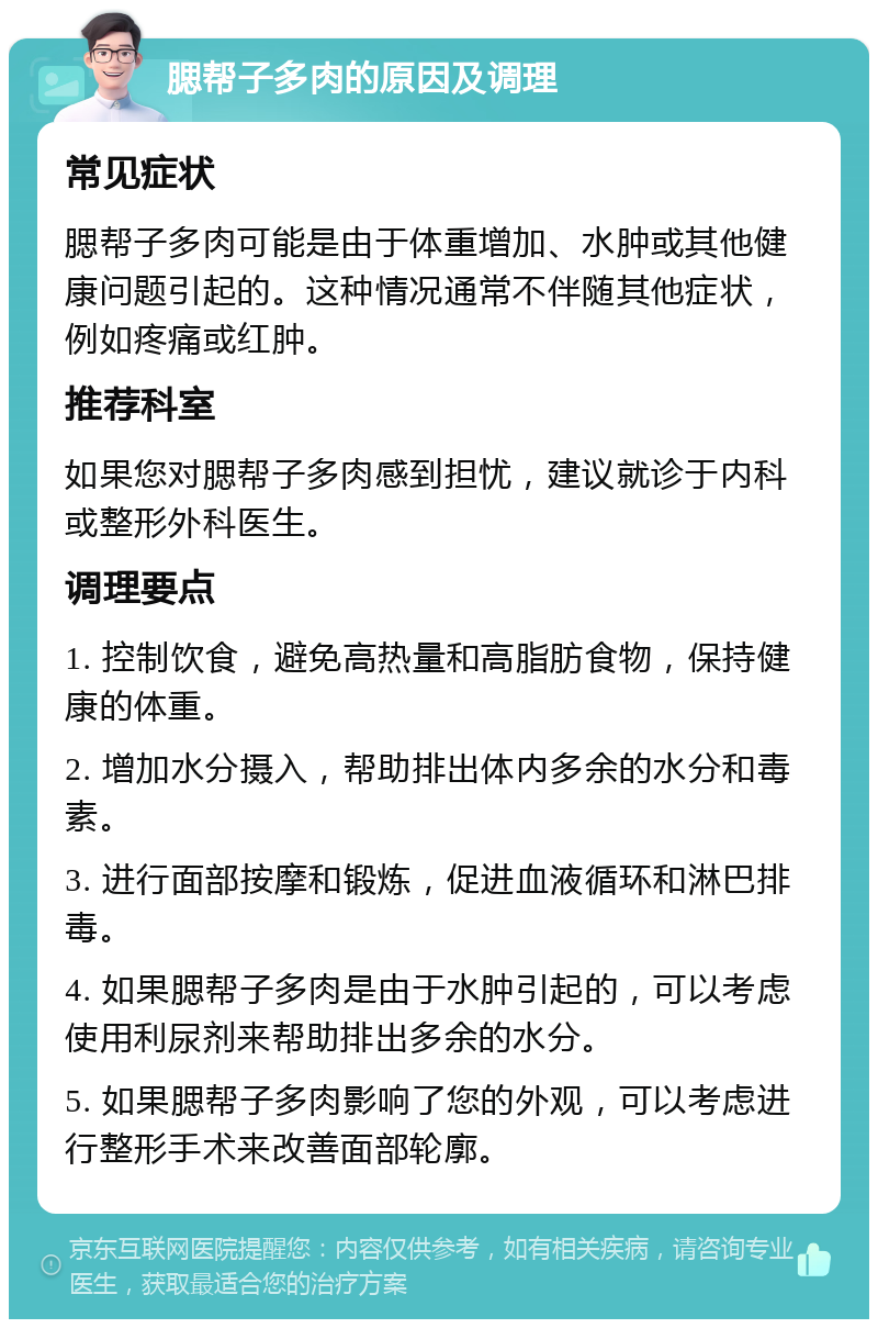 腮帮子多肉的原因及调理 常见症状 腮帮子多肉可能是由于体重增加、水肿或其他健康问题引起的。这种情况通常不伴随其他症状，例如疼痛或红肿。 推荐科室 如果您对腮帮子多肉感到担忧，建议就诊于内科或整形外科医生。 调理要点 1. 控制饮食，避免高热量和高脂肪食物，保持健康的体重。 2. 增加水分摄入，帮助排出体内多余的水分和毒素。 3. 进行面部按摩和锻炼，促进血液循环和淋巴排毒。 4. 如果腮帮子多肉是由于水肿引起的，可以考虑使用利尿剂来帮助排出多余的水分。 5. 如果腮帮子多肉影响了您的外观，可以考虑进行整形手术来改善面部轮廓。