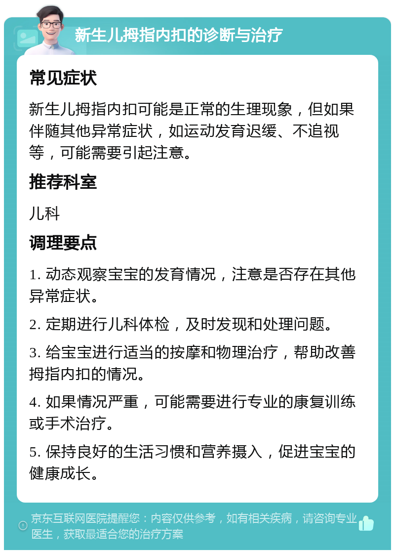 新生儿拇指内扣的诊断与治疗 常见症状 新生儿拇指内扣可能是正常的生理现象，但如果伴随其他异常症状，如运动发育迟缓、不追视等，可能需要引起注意。 推荐科室 儿科 调理要点 1. 动态观察宝宝的发育情况，注意是否存在其他异常症状。 2. 定期进行儿科体检，及时发现和处理问题。 3. 给宝宝进行适当的按摩和物理治疗，帮助改善拇指内扣的情况。 4. 如果情况严重，可能需要进行专业的康复训练或手术治疗。 5. 保持良好的生活习惯和营养摄入，促进宝宝的健康成长。