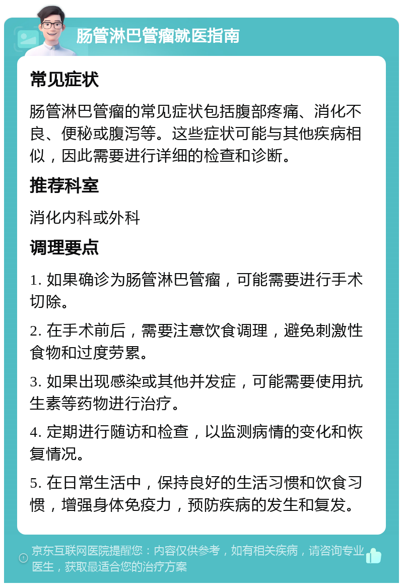 肠管淋巴管瘤就医指南 常见症状 肠管淋巴管瘤的常见症状包括腹部疼痛、消化不良、便秘或腹泻等。这些症状可能与其他疾病相似，因此需要进行详细的检查和诊断。 推荐科室 消化内科或外科 调理要点 1. 如果确诊为肠管淋巴管瘤，可能需要进行手术切除。 2. 在手术前后，需要注意饮食调理，避免刺激性食物和过度劳累。 3. 如果出现感染或其他并发症，可能需要使用抗生素等药物进行治疗。 4. 定期进行随访和检查，以监测病情的变化和恢复情况。 5. 在日常生活中，保持良好的生活习惯和饮食习惯，增强身体免疫力，预防疾病的发生和复发。