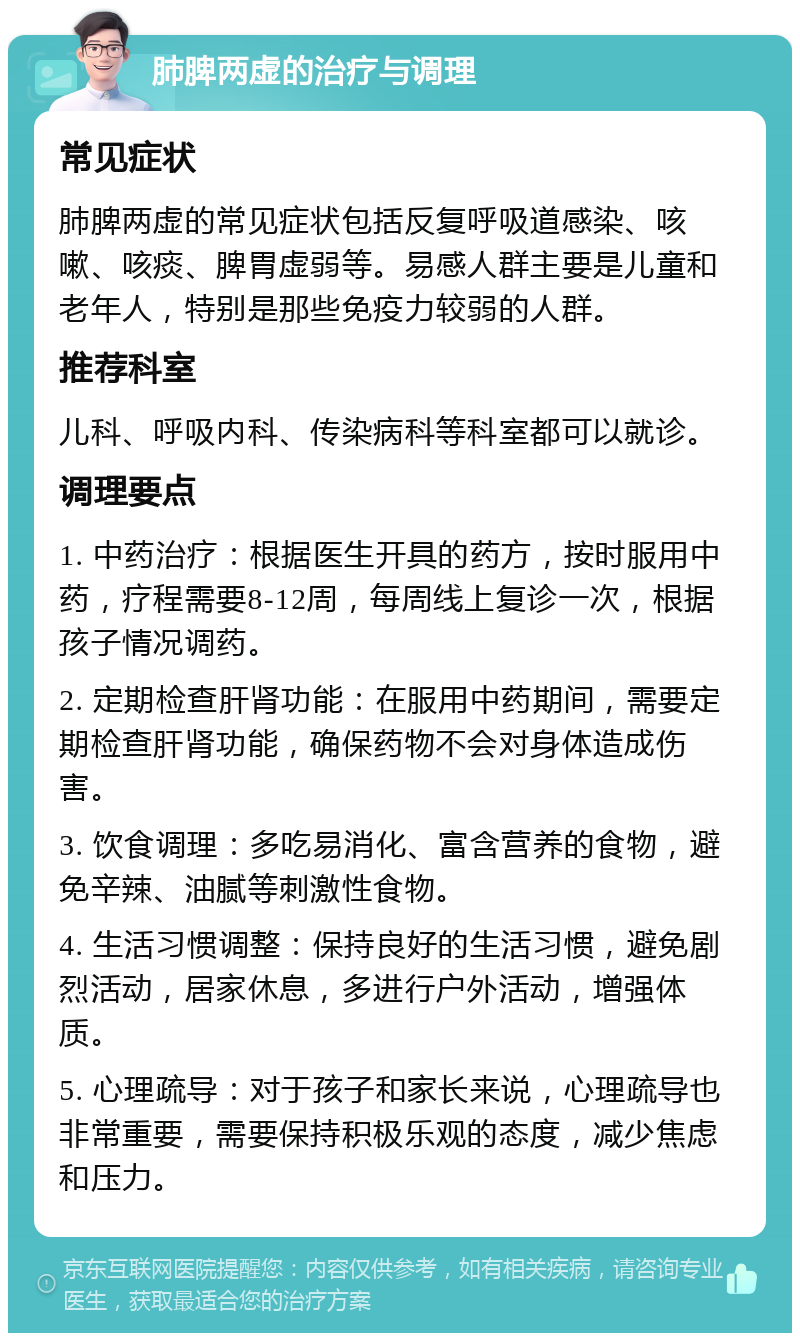 肺脾两虚的治疗与调理 常见症状 肺脾两虚的常见症状包括反复呼吸道感染、咳嗽、咳痰、脾胃虚弱等。易感人群主要是儿童和老年人，特别是那些免疫力较弱的人群。 推荐科室 儿科、呼吸内科、传染病科等科室都可以就诊。 调理要点 1. 中药治疗：根据医生开具的药方，按时服用中药，疗程需要8-12周，每周线上复诊一次，根据孩子情况调药。 2. 定期检查肝肾功能：在服用中药期间，需要定期检查肝肾功能，确保药物不会对身体造成伤害。 3. 饮食调理：多吃易消化、富含营养的食物，避免辛辣、油腻等刺激性食物。 4. 生活习惯调整：保持良好的生活习惯，避免剧烈活动，居家休息，多进行户外活动，增强体质。 5. 心理疏导：对于孩子和家长来说，心理疏导也非常重要，需要保持积极乐观的态度，减少焦虑和压力。