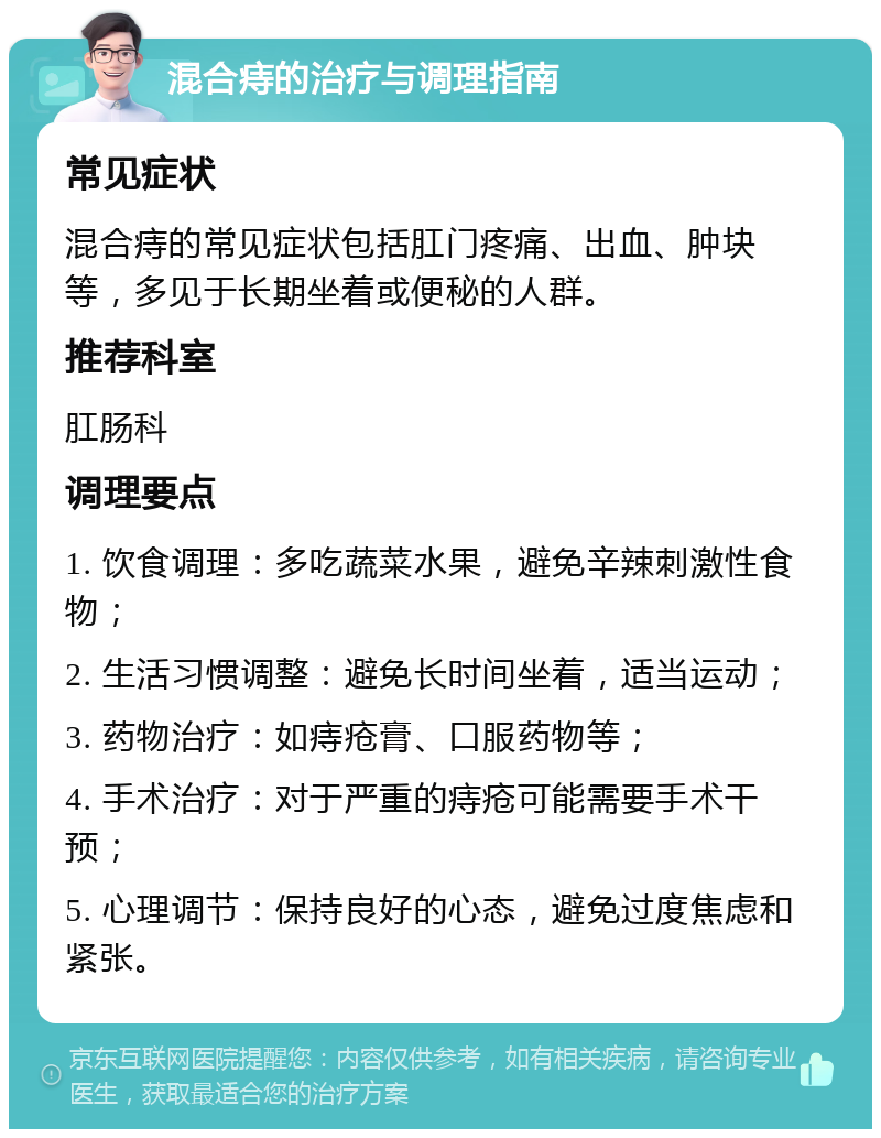 混合痔的治疗与调理指南 常见症状 混合痔的常见症状包括肛门疼痛、出血、肿块等，多见于长期坐着或便秘的人群。 推荐科室 肛肠科 调理要点 1. 饮食调理：多吃蔬菜水果，避免辛辣刺激性食物； 2. 生活习惯调整：避免长时间坐着，适当运动； 3. 药物治疗：如痔疮膏、口服药物等； 4. 手术治疗：对于严重的痔疮可能需要手术干预； 5. 心理调节：保持良好的心态，避免过度焦虑和紧张。