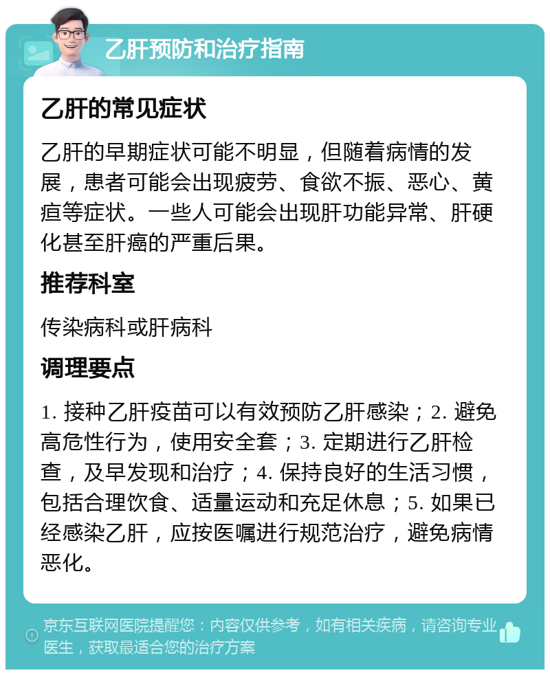 乙肝预防和治疗指南 乙肝的常见症状 乙肝的早期症状可能不明显，但随着病情的发展，患者可能会出现疲劳、食欲不振、恶心、黄疸等症状。一些人可能会出现肝功能异常、肝硬化甚至肝癌的严重后果。 推荐科室 传染病科或肝病科 调理要点 1. 接种乙肝疫苗可以有效预防乙肝感染；2. 避免高危性行为，使用安全套；3. 定期进行乙肝检查，及早发现和治疗；4. 保持良好的生活习惯，包括合理饮食、适量运动和充足休息；5. 如果已经感染乙肝，应按医嘱进行规范治疗，避免病情恶化。