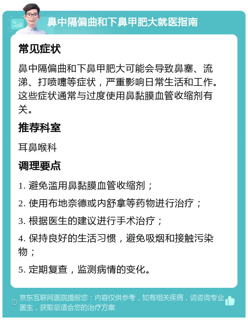 鼻中隔偏曲和下鼻甲肥大就医指南 常见症状 鼻中隔偏曲和下鼻甲肥大可能会导致鼻塞、流涕、打喷嚏等症状，严重影响日常生活和工作。这些症状通常与过度使用鼻黏膜血管收缩剂有关。 推荐科室 耳鼻喉科 调理要点 1. 避免滥用鼻黏膜血管收缩剂； 2. 使用布地奈德或内舒拿等药物进行治疗； 3. 根据医生的建议进行手术治疗； 4. 保持良好的生活习惯，避免吸烟和接触污染物； 5. 定期复查，监测病情的变化。