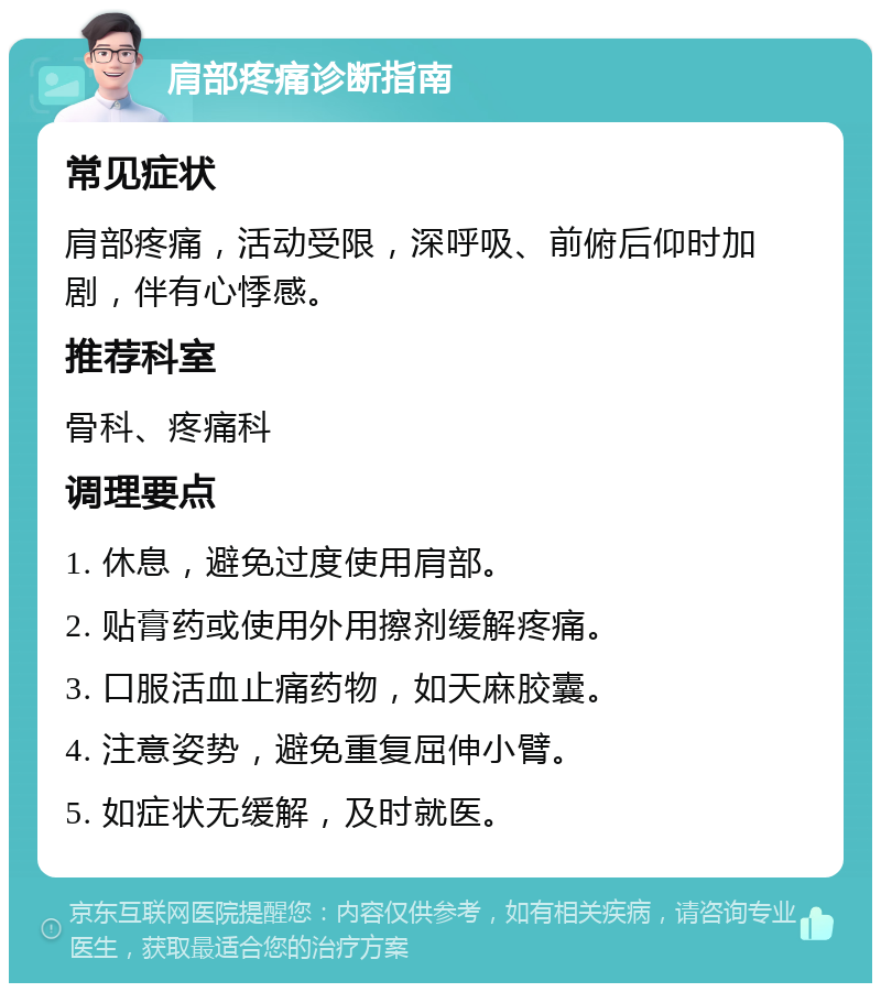 肩部疼痛诊断指南 常见症状 肩部疼痛，活动受限，深呼吸、前俯后仰时加剧，伴有心悸感。 推荐科室 骨科、疼痛科 调理要点 1. 休息，避免过度使用肩部。 2. 贴膏药或使用外用擦剂缓解疼痛。 3. 口服活血止痛药物，如天麻胶囊。 4. 注意姿势，避免重复屈伸小臂。 5. 如症状无缓解，及时就医。