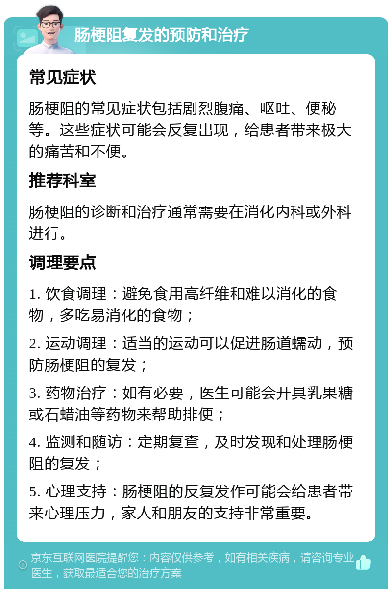 肠梗阻复发的预防和治疗 常见症状 肠梗阻的常见症状包括剧烈腹痛、呕吐、便秘等。这些症状可能会反复出现，给患者带来极大的痛苦和不便。 推荐科室 肠梗阻的诊断和治疗通常需要在消化内科或外科进行。 调理要点 1. 饮食调理：避免食用高纤维和难以消化的食物，多吃易消化的食物； 2. 运动调理：适当的运动可以促进肠道蠕动，预防肠梗阻的复发； 3. 药物治疗：如有必要，医生可能会开具乳果糖或石蜡油等药物来帮助排便； 4. 监测和随访：定期复查，及时发现和处理肠梗阻的复发； 5. 心理支持：肠梗阻的反复发作可能会给患者带来心理压力，家人和朋友的支持非常重要。