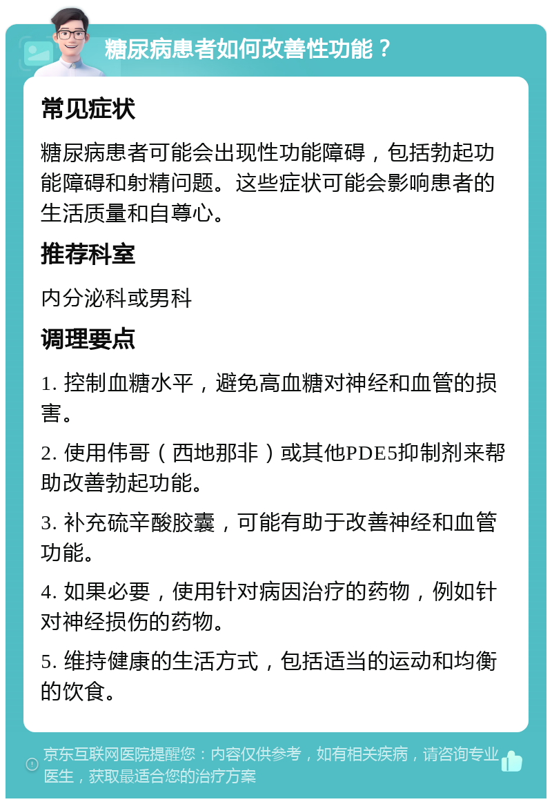 糖尿病患者如何改善性功能？ 常见症状 糖尿病患者可能会出现性功能障碍，包括勃起功能障碍和射精问题。这些症状可能会影响患者的生活质量和自尊心。 推荐科室 内分泌科或男科 调理要点 1. 控制血糖水平，避免高血糖对神经和血管的损害。 2. 使用伟哥（西地那非）或其他PDE5抑制剂来帮助改善勃起功能。 3. 补充硫辛酸胶囊，可能有助于改善神经和血管功能。 4. 如果必要，使用针对病因治疗的药物，例如针对神经损伤的药物。 5. 维持健康的生活方式，包括适当的运动和均衡的饮食。