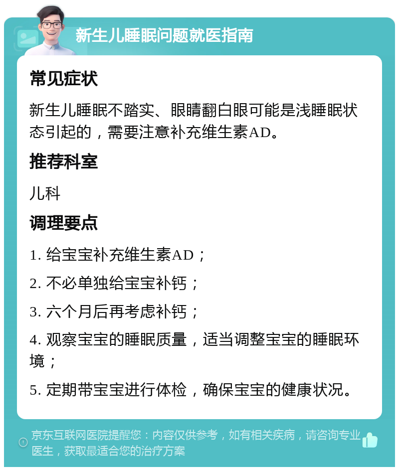 新生儿睡眠问题就医指南 常见症状 新生儿睡眠不踏实、眼睛翻白眼可能是浅睡眠状态引起的，需要注意补充维生素AD。 推荐科室 儿科 调理要点 1. 给宝宝补充维生素AD； 2. 不必单独给宝宝补钙； 3. 六个月后再考虑补钙； 4. 观察宝宝的睡眠质量，适当调整宝宝的睡眠环境； 5. 定期带宝宝进行体检，确保宝宝的健康状况。