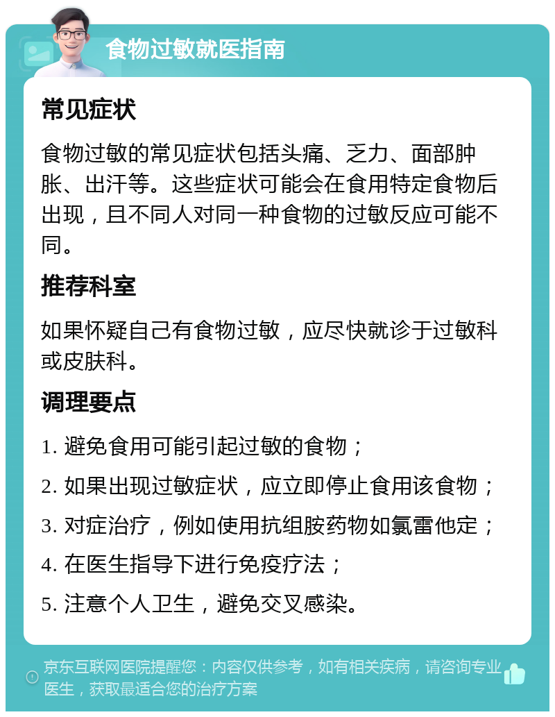 食物过敏就医指南 常见症状 食物过敏的常见症状包括头痛、乏力、面部肿胀、出汗等。这些症状可能会在食用特定食物后出现，且不同人对同一种食物的过敏反应可能不同。 推荐科室 如果怀疑自己有食物过敏，应尽快就诊于过敏科或皮肤科。 调理要点 1. 避免食用可能引起过敏的食物； 2. 如果出现过敏症状，应立即停止食用该食物； 3. 对症治疗，例如使用抗组胺药物如氯雷他定； 4. 在医生指导下进行免疫疗法； 5. 注意个人卫生，避免交叉感染。