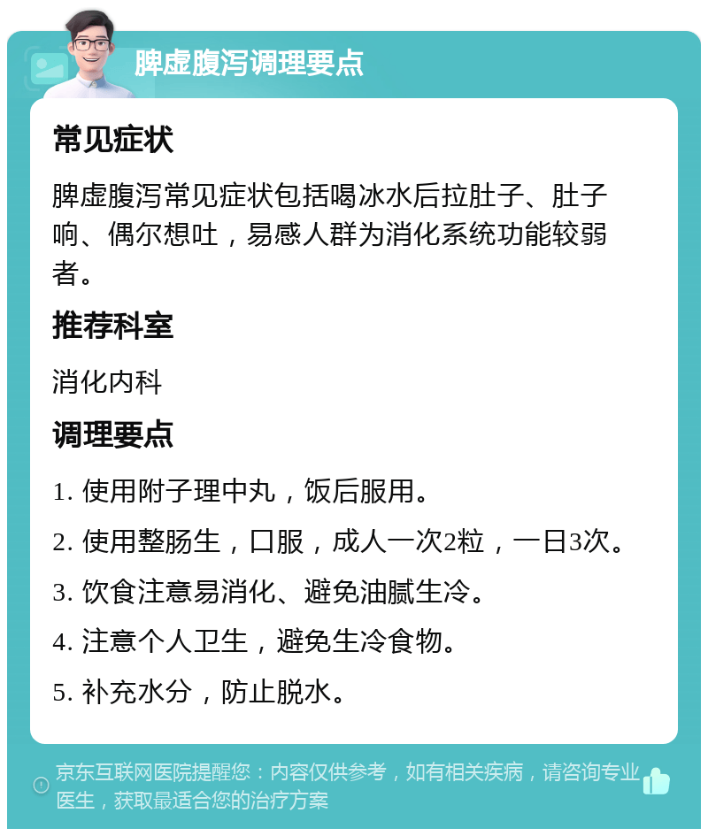 脾虚腹泻调理要点 常见症状 脾虚腹泻常见症状包括喝冰水后拉肚子、肚子响、偶尔想吐，易感人群为消化系统功能较弱者。 推荐科室 消化内科 调理要点 1. 使用附子理中丸，饭后服用。 2. 使用整肠生，口服，成人一次2粒，一日3次。 3. 饮食注意易消化、避免油腻生冷。 4. 注意个人卫生，避免生冷食物。 5. 补充水分，防止脱水。