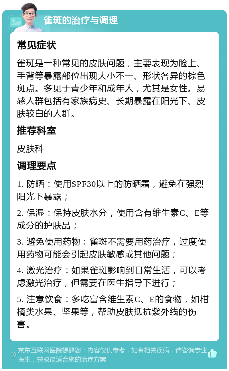 雀斑的治疗与调理 常见症状 雀斑是一种常见的皮肤问题，主要表现为脸上、手背等暴露部位出现大小不一、形状各异的棕色斑点。多见于青少年和成年人，尤其是女性。易感人群包括有家族病史、长期暴露在阳光下、皮肤较白的人群。 推荐科室 皮肤科 调理要点 1. 防晒：使用SPF30以上的防晒霜，避免在强烈阳光下暴露； 2. 保湿：保持皮肤水分，使用含有维生素C、E等成分的护肤品； 3. 避免使用药物：雀斑不需要用药治疗，过度使用药物可能会引起皮肤敏感或其他问题； 4. 激光治疗：如果雀斑影响到日常生活，可以考虑激光治疗，但需要在医生指导下进行； 5. 注意饮食：多吃富含维生素C、E的食物，如柑橘类水果、坚果等，帮助皮肤抵抗紫外线的伤害。