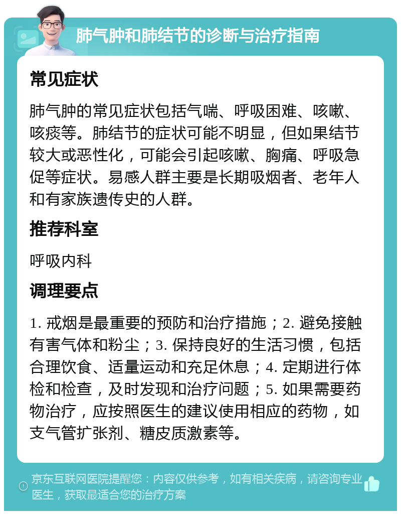 肺气肿和肺结节的诊断与治疗指南 常见症状 肺气肿的常见症状包括气喘、呼吸困难、咳嗽、咳痰等。肺结节的症状可能不明显，但如果结节较大或恶性化，可能会引起咳嗽、胸痛、呼吸急促等症状。易感人群主要是长期吸烟者、老年人和有家族遗传史的人群。 推荐科室 呼吸内科 调理要点 1. 戒烟是最重要的预防和治疗措施；2. 避免接触有害气体和粉尘；3. 保持良好的生活习惯，包括合理饮食、适量运动和充足休息；4. 定期进行体检和检查，及时发现和治疗问题；5. 如果需要药物治疗，应按照医生的建议使用相应的药物，如支气管扩张剂、糖皮质激素等。