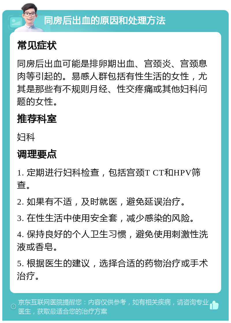 同房后出血的原因和处理方法 常见症状 同房后出血可能是排卵期出血、宫颈炎、宫颈息肉等引起的。易感人群包括有性生活的女性，尤其是那些有不规则月经、性交疼痛或其他妇科问题的女性。 推荐科室 妇科 调理要点 1. 定期进行妇科检查，包括宫颈T CT和HPV筛查。 2. 如果有不适，及时就医，避免延误治疗。 3. 在性生活中使用安全套，减少感染的风险。 4. 保持良好的个人卫生习惯，避免使用刺激性洗液或香皂。 5. 根据医生的建议，选择合适的药物治疗或手术治疗。