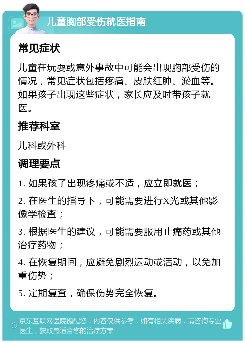 儿童胸部受伤就医指南 常见症状 儿童在玩耍或意外事故中可能会出现胸部受伤的情况，常见症状包括疼痛、皮肤红肿、淤血等。如果孩子出现这些症状，家长应及时带孩子就医。 推荐科室 儿科或外科 调理要点 1. 如果孩子出现疼痛或不适，应立即就医； 2. 在医生的指导下，可能需要进行X光或其他影像学检查； 3. 根据医生的建议，可能需要服用止痛药或其他治疗药物； 4. 在恢复期间，应避免剧烈运动或活动，以免加重伤势； 5. 定期复查，确保伤势完全恢复。