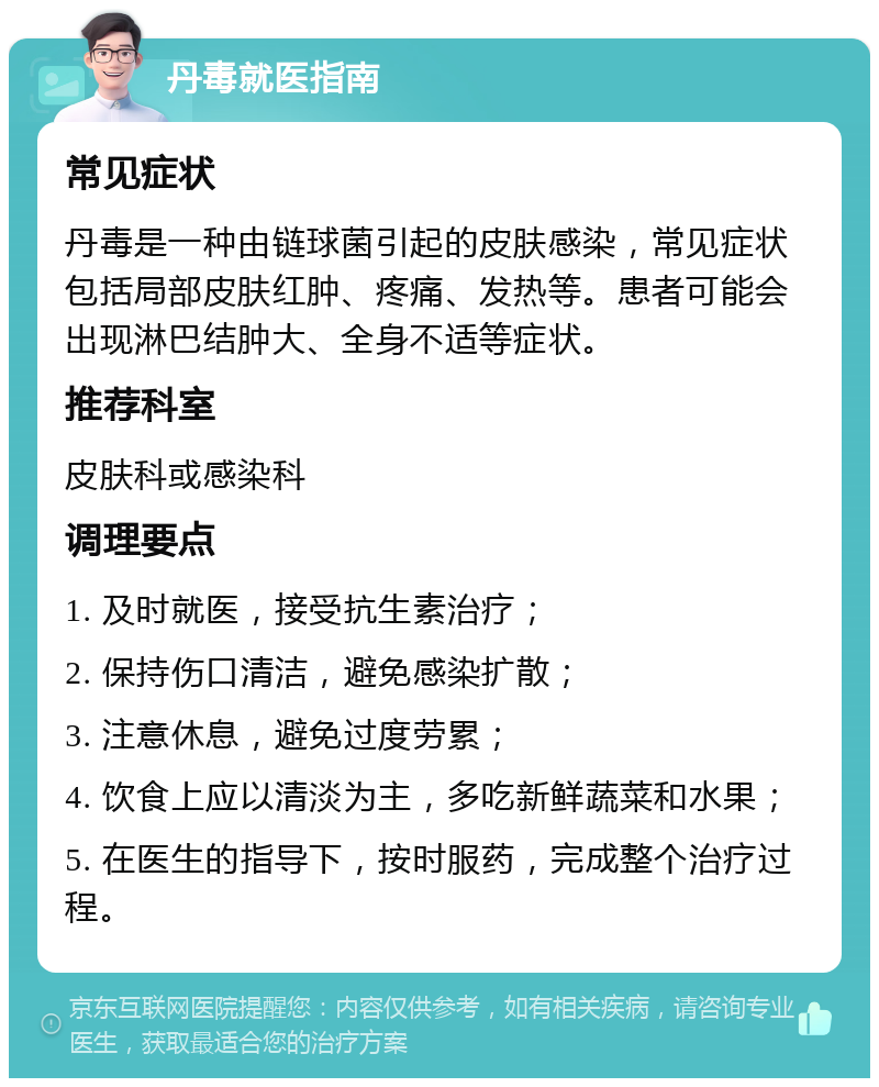 丹毒就医指南 常见症状 丹毒是一种由链球菌引起的皮肤感染，常见症状包括局部皮肤红肿、疼痛、发热等。患者可能会出现淋巴结肿大、全身不适等症状。 推荐科室 皮肤科或感染科 调理要点 1. 及时就医，接受抗生素治疗； 2. 保持伤口清洁，避免感染扩散； 3. 注意休息，避免过度劳累； 4. 饮食上应以清淡为主，多吃新鲜蔬菜和水果； 5. 在医生的指导下，按时服药，完成整个治疗过程。