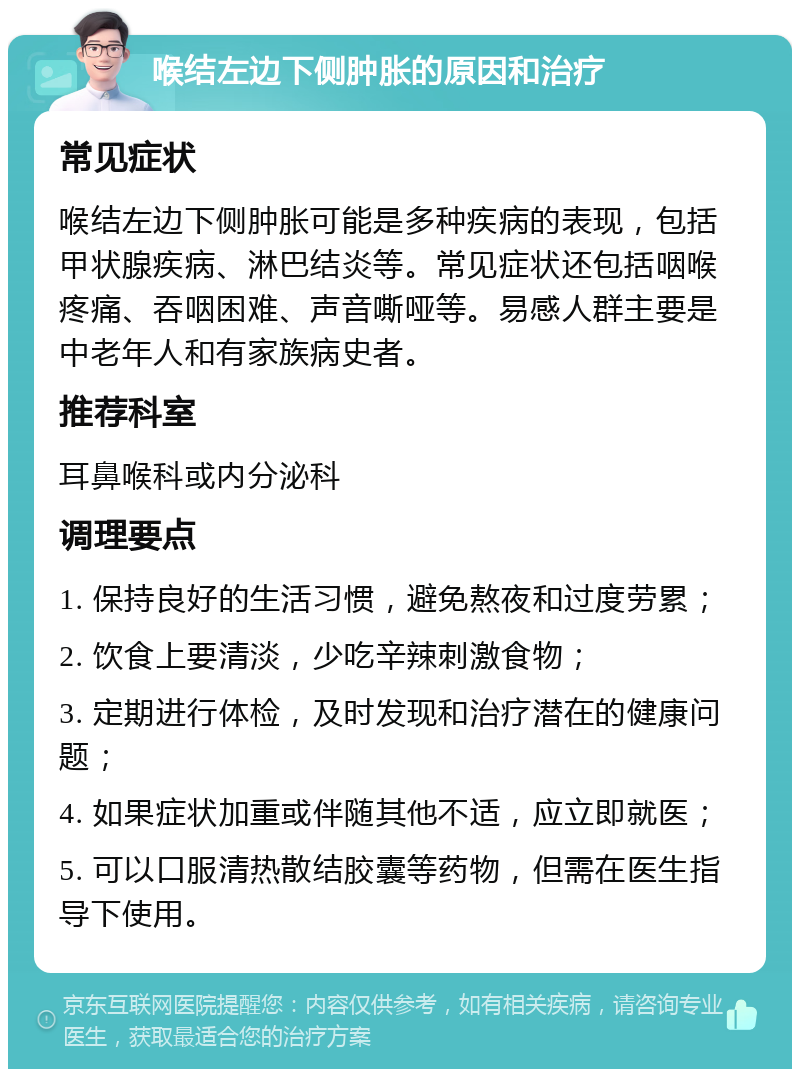 喉结左边下侧肿胀的原因和治疗 常见症状 喉结左边下侧肿胀可能是多种疾病的表现，包括甲状腺疾病、淋巴结炎等。常见症状还包括咽喉疼痛、吞咽困难、声音嘶哑等。易感人群主要是中老年人和有家族病史者。 推荐科室 耳鼻喉科或内分泌科 调理要点 1. 保持良好的生活习惯，避免熬夜和过度劳累； 2. 饮食上要清淡，少吃辛辣刺激食物； 3. 定期进行体检，及时发现和治疗潜在的健康问题； 4. 如果症状加重或伴随其他不适，应立即就医； 5. 可以口服清热散结胶囊等药物，但需在医生指导下使用。