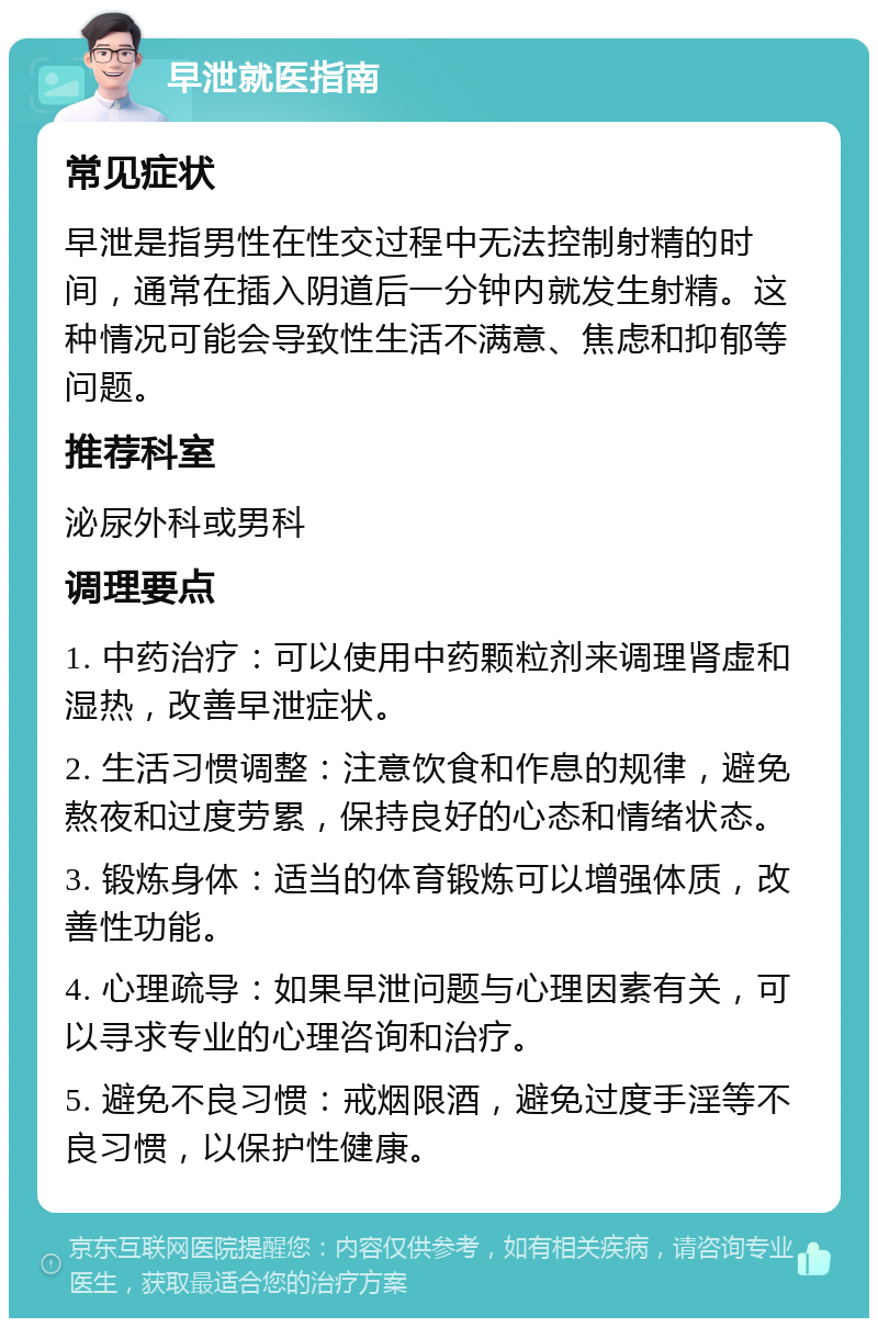 早泄就医指南 常见症状 早泄是指男性在性交过程中无法控制射精的时间，通常在插入阴道后一分钟内就发生射精。这种情况可能会导致性生活不满意、焦虑和抑郁等问题。 推荐科室 泌尿外科或男科 调理要点 1. 中药治疗：可以使用中药颗粒剂来调理肾虚和湿热，改善早泄症状。 2. 生活习惯调整：注意饮食和作息的规律，避免熬夜和过度劳累，保持良好的心态和情绪状态。 3. 锻炼身体：适当的体育锻炼可以增强体质，改善性功能。 4. 心理疏导：如果早泄问题与心理因素有关，可以寻求专业的心理咨询和治疗。 5. 避免不良习惯：戒烟限酒，避免过度手淫等不良习惯，以保护性健康。