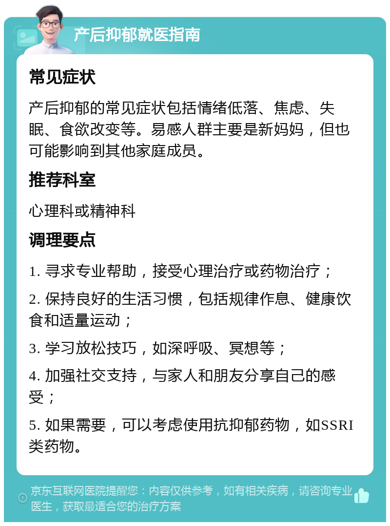 产后抑郁就医指南 常见症状 产后抑郁的常见症状包括情绪低落、焦虑、失眠、食欲改变等。易感人群主要是新妈妈，但也可能影响到其他家庭成员。 推荐科室 心理科或精神科 调理要点 1. 寻求专业帮助，接受心理治疗或药物治疗； 2. 保持良好的生活习惯，包括规律作息、健康饮食和适量运动； 3. 学习放松技巧，如深呼吸、冥想等； 4. 加强社交支持，与家人和朋友分享自己的感受； 5. 如果需要，可以考虑使用抗抑郁药物，如SSRI类药物。