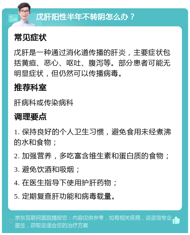 戊肝阳性半年不转阴怎么办？ 常见症状 戊肝是一种通过消化道传播的肝炎，主要症状包括黄疸、恶心、呕吐、腹泻等。部分患者可能无明显症状，但仍然可以传播病毒。 推荐科室 肝病科或传染病科 调理要点 1. 保持良好的个人卫生习惯，避免食用未经煮沸的水和食物； 2. 加强营养，多吃富含维生素和蛋白质的食物； 3. 避免饮酒和吸烟； 4. 在医生指导下使用护肝药物； 5. 定期复查肝功能和病毒载量。