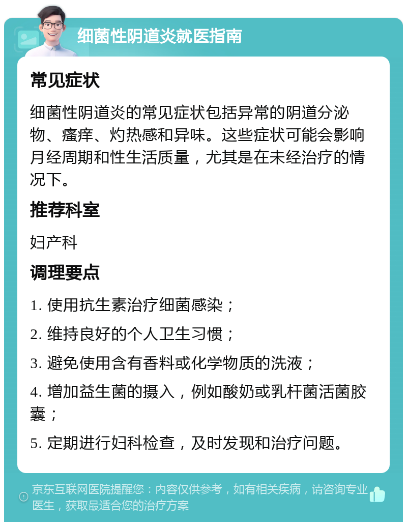 细菌性阴道炎就医指南 常见症状 细菌性阴道炎的常见症状包括异常的阴道分泌物、瘙痒、灼热感和异味。这些症状可能会影响月经周期和性生活质量，尤其是在未经治疗的情况下。 推荐科室 妇产科 调理要点 1. 使用抗生素治疗细菌感染； 2. 维持良好的个人卫生习惯； 3. 避免使用含有香料或化学物质的洗液； 4. 增加益生菌的摄入，例如酸奶或乳杆菌活菌胶囊； 5. 定期进行妇科检查，及时发现和治疗问题。