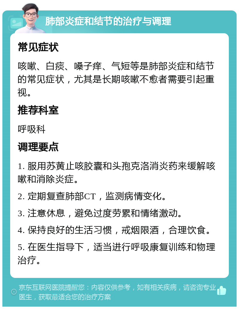 肺部炎症和结节的治疗与调理 常见症状 咳嗽、白痰、嗓子痒、气短等是肺部炎症和结节的常见症状，尤其是长期咳嗽不愈者需要引起重视。 推荐科室 呼吸科 调理要点 1. 服用苏黄止咳胶囊和头孢克洛消炎药来缓解咳嗽和消除炎症。 2. 定期复查肺部CT，监测病情变化。 3. 注意休息，避免过度劳累和情绪激动。 4. 保持良好的生活习惯，戒烟限酒，合理饮食。 5. 在医生指导下，适当进行呼吸康复训练和物理治疗。