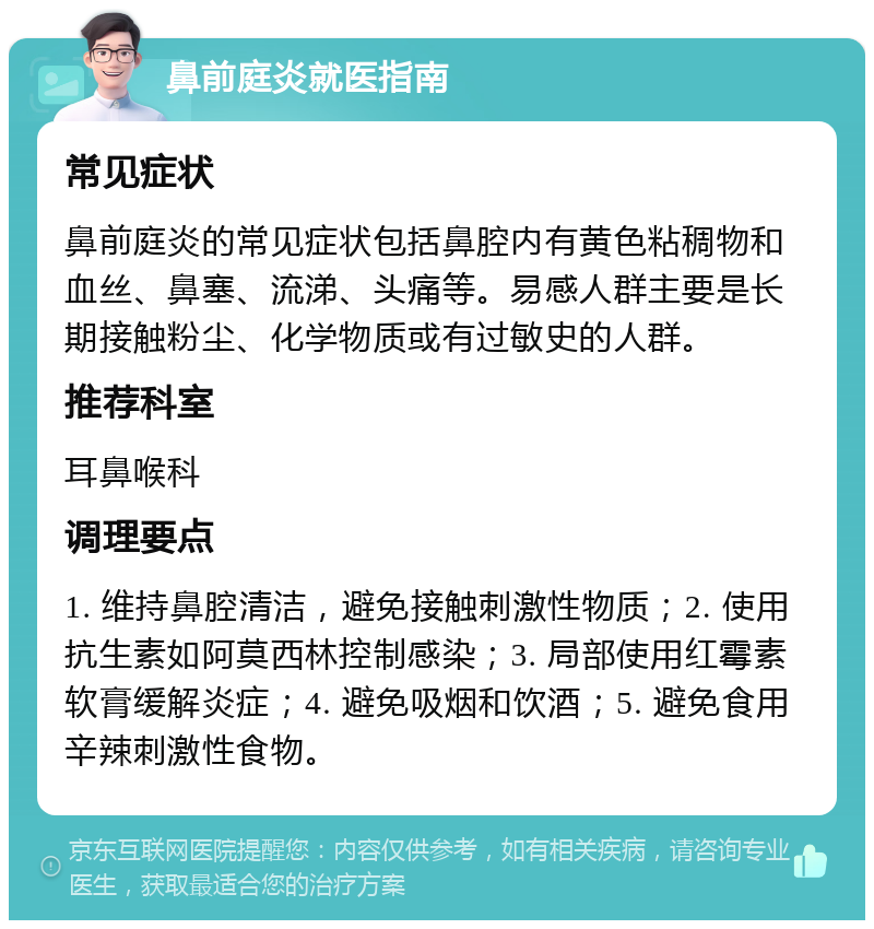 鼻前庭炎就医指南 常见症状 鼻前庭炎的常见症状包括鼻腔内有黄色粘稠物和血丝、鼻塞、流涕、头痛等。易感人群主要是长期接触粉尘、化学物质或有过敏史的人群。 推荐科室 耳鼻喉科 调理要点 1. 维持鼻腔清洁，避免接触刺激性物质；2. 使用抗生素如阿莫西林控制感染；3. 局部使用红霉素软膏缓解炎症；4. 避免吸烟和饮酒；5. 避免食用辛辣刺激性食物。