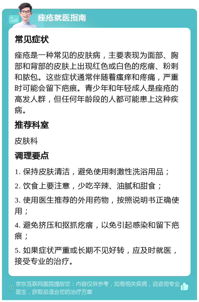 痤疮就医指南 常见症状 痤疮是一种常见的皮肤病，主要表现为面部、胸部和背部的皮肤上出现红色或白色的疙瘩、粉刺和脓包。这些症状通常伴随着瘙痒和疼痛，严重时可能会留下疤痕。青少年和年轻成人是痤疮的高发人群，但任何年龄段的人都可能患上这种疾病。 推荐科室 皮肤科 调理要点 1. 保持皮肤清洁，避免使用刺激性洗浴用品； 2. 饮食上要注意，少吃辛辣、油腻和甜食； 3. 使用医生推荐的外用药物，按照说明书正确使用； 4. 避免挤压和抠抓疙瘩，以免引起感染和留下疤痕； 5. 如果症状严重或长期不见好转，应及时就医，接受专业的治疗。