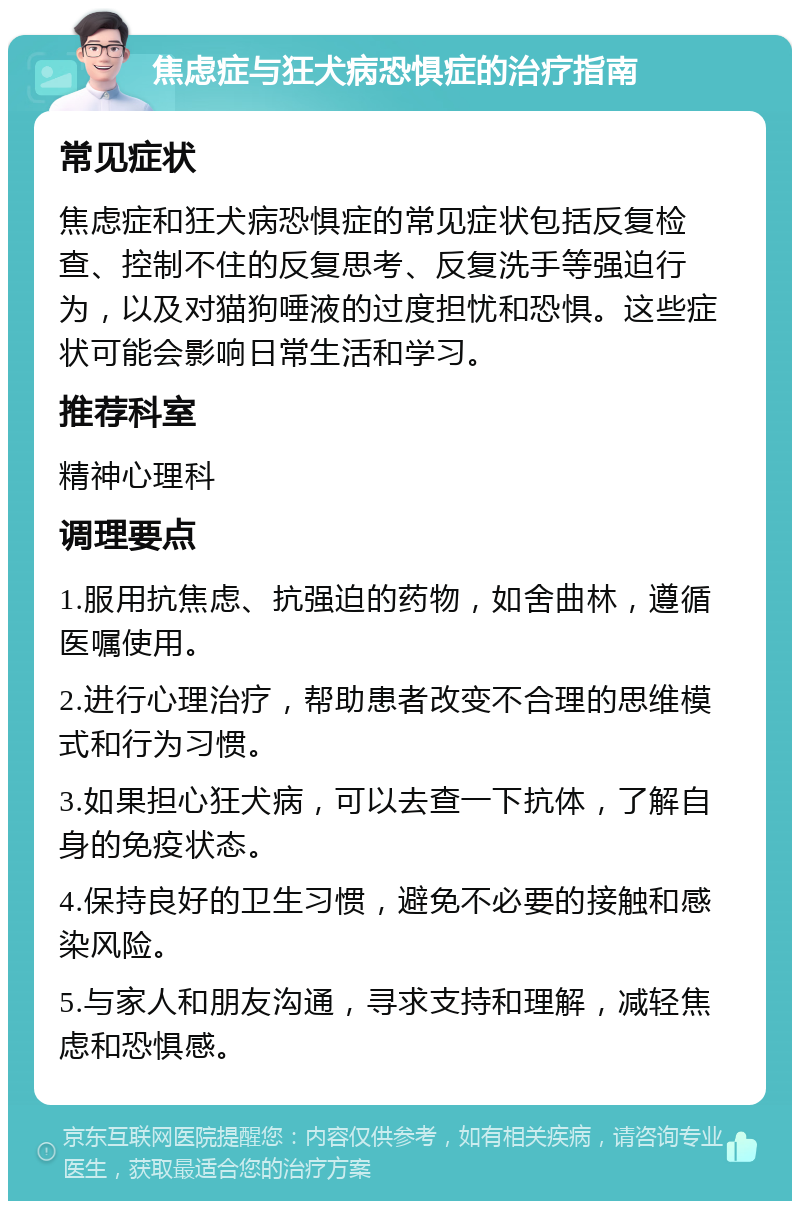 焦虑症与狂犬病恐惧症的治疗指南 常见症状 焦虑症和狂犬病恐惧症的常见症状包括反复检查、控制不住的反复思考、反复洗手等强迫行为，以及对猫狗唾液的过度担忧和恐惧。这些症状可能会影响日常生活和学习。 推荐科室 精神心理科 调理要点 1.服用抗焦虑、抗强迫的药物，如舍曲林，遵循医嘱使用。 2.进行心理治疗，帮助患者改变不合理的思维模式和行为习惯。 3.如果担心狂犬病，可以去查一下抗体，了解自身的免疫状态。 4.保持良好的卫生习惯，避免不必要的接触和感染风险。 5.与家人和朋友沟通，寻求支持和理解，减轻焦虑和恐惧感。