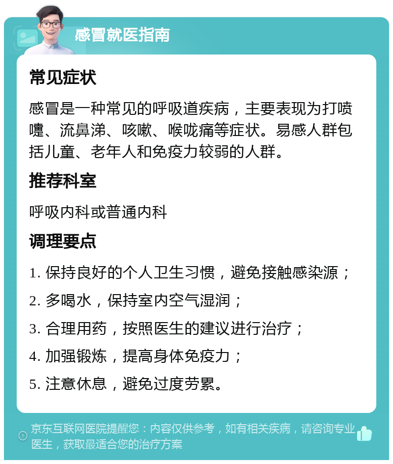 感冒就医指南 常见症状 感冒是一种常见的呼吸道疾病，主要表现为打喷嚏、流鼻涕、咳嗽、喉咙痛等症状。易感人群包括儿童、老年人和免疫力较弱的人群。 推荐科室 呼吸内科或普通内科 调理要点 1. 保持良好的个人卫生习惯，避免接触感染源； 2. 多喝水，保持室内空气湿润； 3. 合理用药，按照医生的建议进行治疗； 4. 加强锻炼，提高身体免疫力； 5. 注意休息，避免过度劳累。