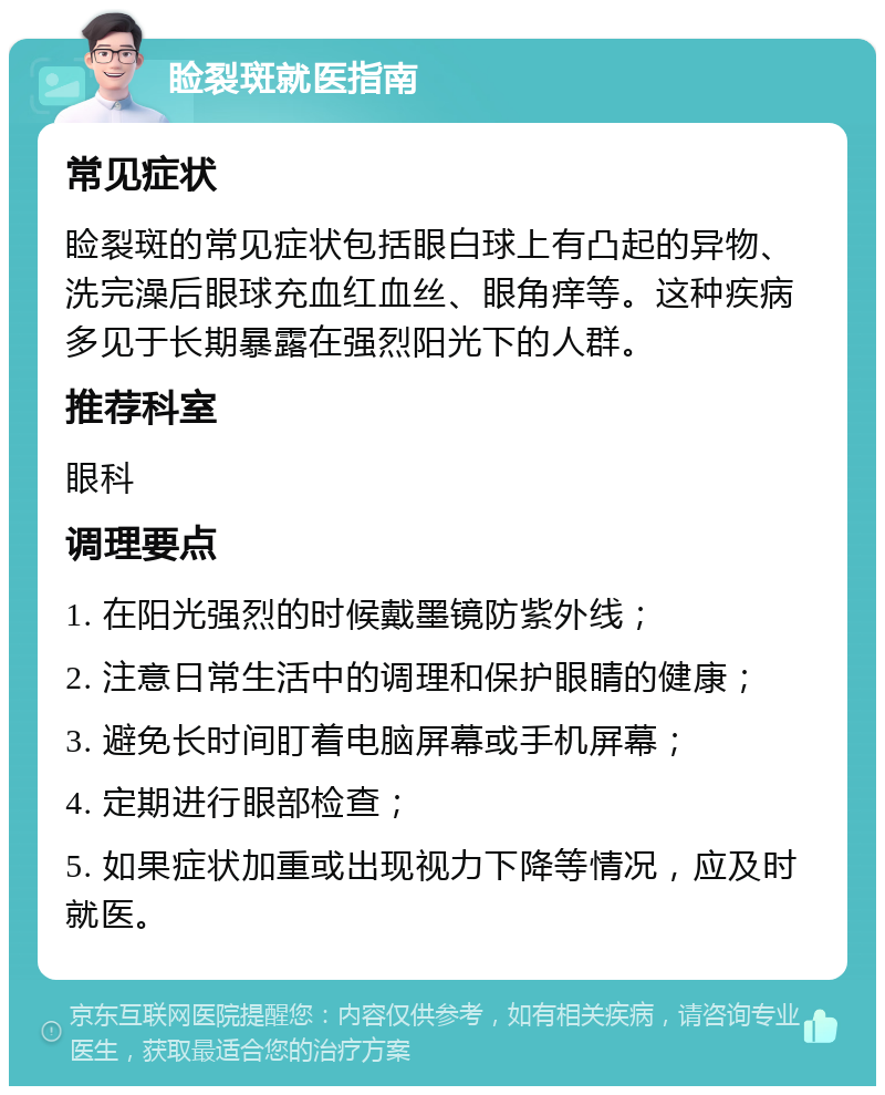 睑裂斑就医指南 常见症状 睑裂斑的常见症状包括眼白球上有凸起的异物、洗完澡后眼球充血红血丝、眼角痒等。这种疾病多见于长期暴露在强烈阳光下的人群。 推荐科室 眼科 调理要点 1. 在阳光强烈的时候戴墨镜防紫外线； 2. 注意日常生活中的调理和保护眼睛的健康； 3. 避免长时间盯着电脑屏幕或手机屏幕； 4. 定期进行眼部检查； 5. 如果症状加重或出现视力下降等情况，应及时就医。