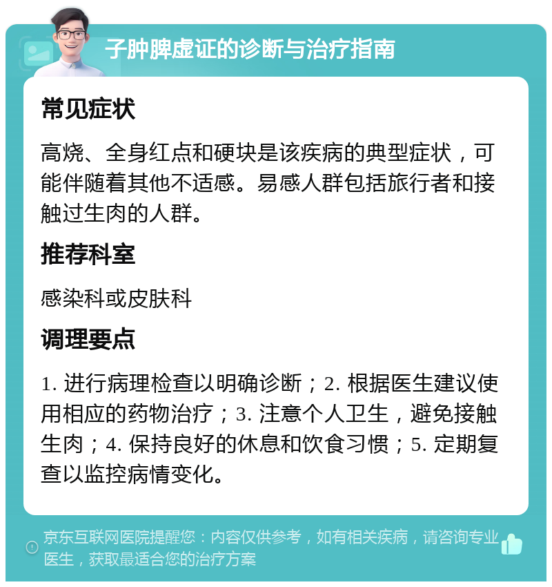 子肿脾虚证的诊断与治疗指南 常见症状 高烧、全身红点和硬块是该疾病的典型症状，可能伴随着其他不适感。易感人群包括旅行者和接触过生肉的人群。 推荐科室 感染科或皮肤科 调理要点 1. 进行病理检查以明确诊断；2. 根据医生建议使用相应的药物治疗；3. 注意个人卫生，避免接触生肉；4. 保持良好的休息和饮食习惯；5. 定期复查以监控病情变化。